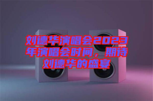 劉德華演唱會2023年演唱會時間，期待劉德華的盛宴
