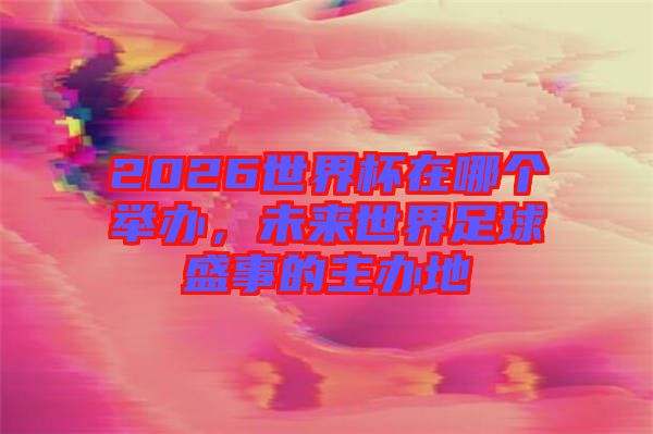 2026世界杯在哪個舉辦，未來世界足球盛事的主辦地