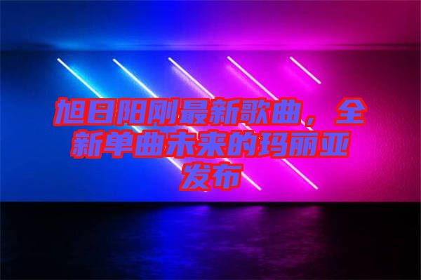 旭日陽剛最新歌曲，全新單曲未來的瑪麗亞發布