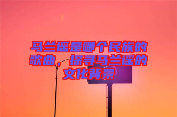 馬蘭謠是哪個(gè)民族的歌曲，探尋馬蘭謠的文化背景
