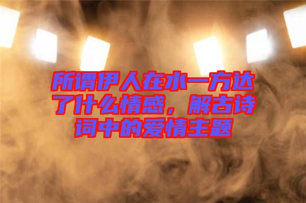 所謂伊人在水一方達了什么情感，解古詩詞中的愛情主題