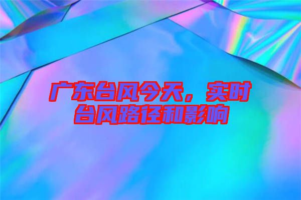 廣東臺風今天，實時臺風路徑和影響