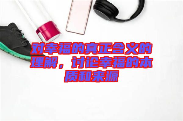 對幸福的真正含義的理解，討論幸福的本質和來源