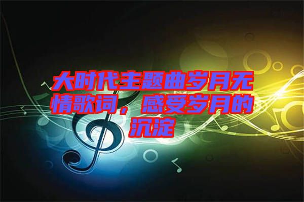 大時代主題曲歲月無情歌詞，感受歲月的沉淀