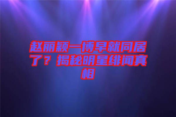 趙麗穎一博早就同居了？揭秘明星緋聞真相