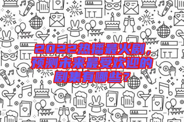 2022熱播最火劇，預測未來最受歡迎的劇集有哪些？