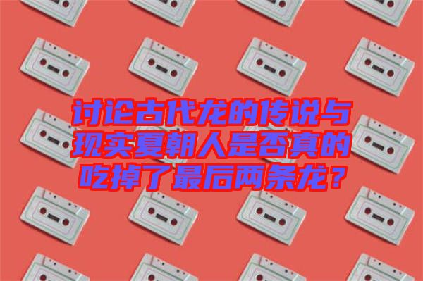 討論古代龍的傳說與現實夏朝人是否真的吃掉了最后兩條龍？