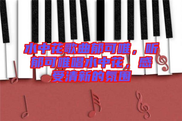 水中花歌曲郁可唯，聽郁可唯唱水中花，感受清新的氛圍