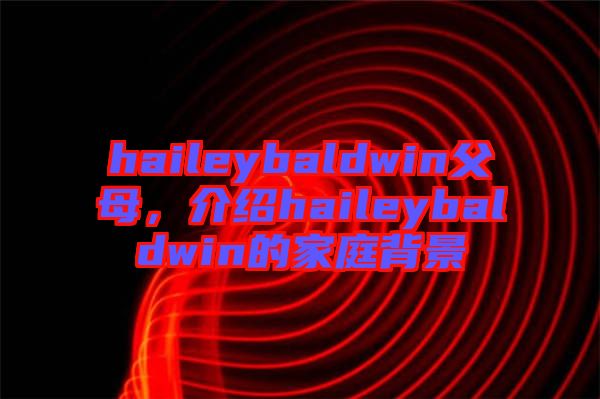 haileybaldwin父母，介紹haileybaldwin的家庭背景