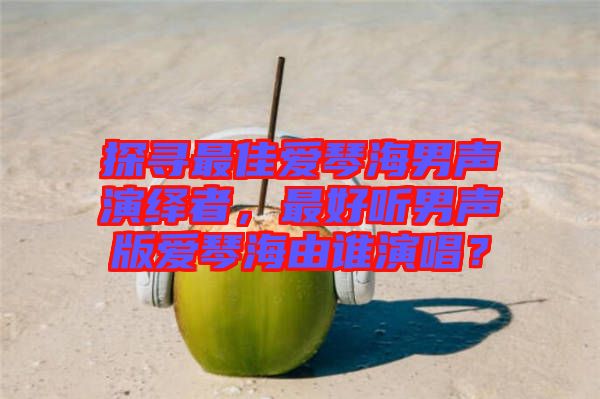 探尋最佳愛琴海男聲演繹者，最好聽男聲版愛琴海由誰演唱？