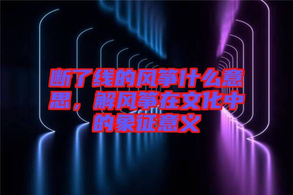 斷了線的風箏什么意思，解風箏在文化中的象征意義