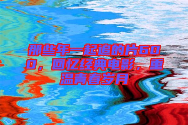 那些年一起追的片600，回憶經(jīng)典電影，重溫青春歲月
