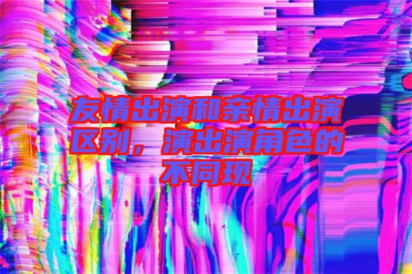 友情出演和親情出演區別，演出演角色的不同現