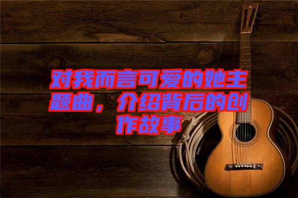 對我而言可愛的她主題曲，介紹背后的創作故事