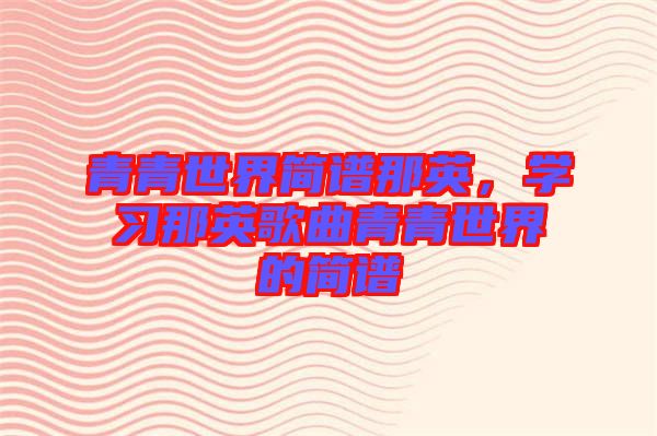 青青世界簡譜那英，學習那英歌曲青青世界的簡譜