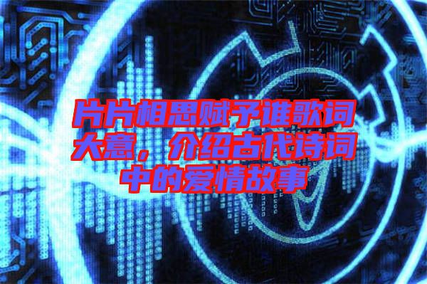 片片相思賦予誰歌詞大意，介紹古代詩詞中的愛情故事