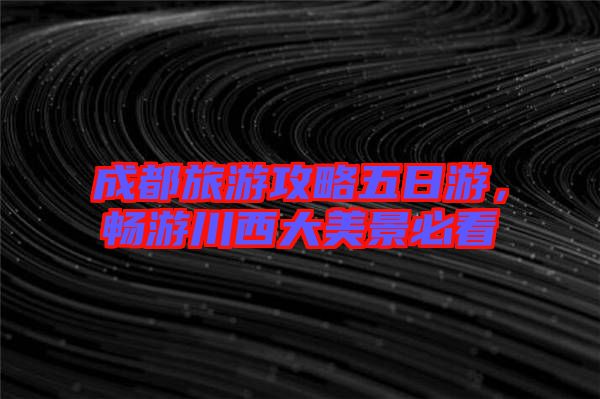 成都旅游攻略五日游，暢游川西大美景必看