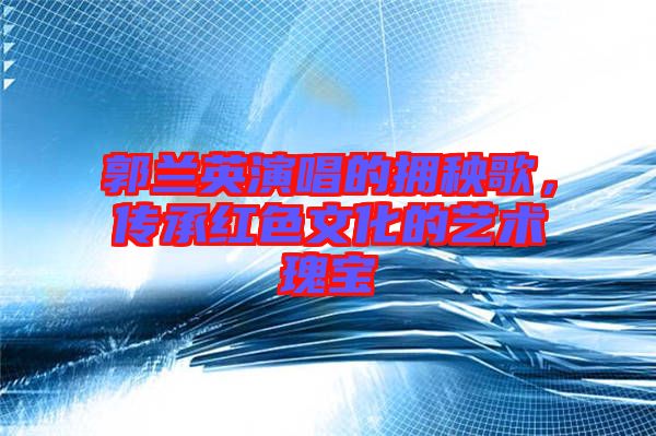 郭蘭英演唱的擁秧歌，傳承紅色文化的藝術瑰寶