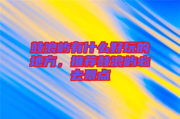 鼓浪嶼有什么好玩的地方，推薦鼓浪嶼必去景點
