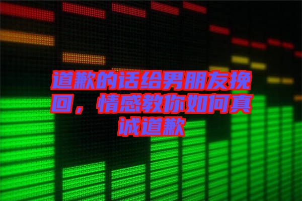 道歉的話給男朋友挽回，情感教你如何真誠道歉