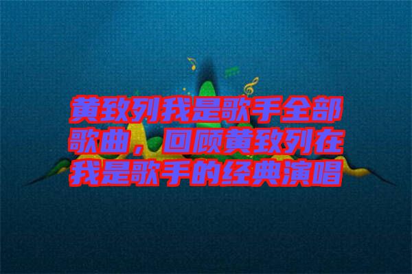 黃致列我是歌手全部歌曲，回顧黃致列在我是歌手的經典演唱