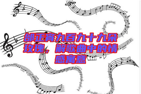 邰正宵九百九十九朵玫瑰，解歌曲中的情感寓意