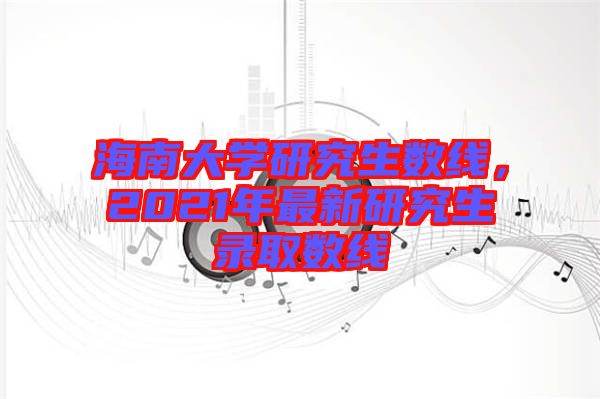 海南大學研究生數線，2021年最新研究生錄取數線