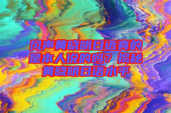 風聲黃曉明日語真的是本人說的嗎？揭秘黃曉明日語水平