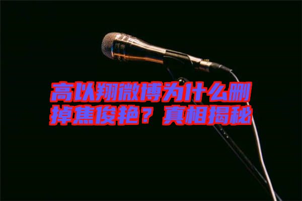高以翔微博為什么刪掉焦俊艷？真相揭秘