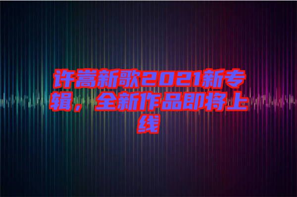 許嵩新歌2021新專(zhuān)輯，全新作品即將上線
