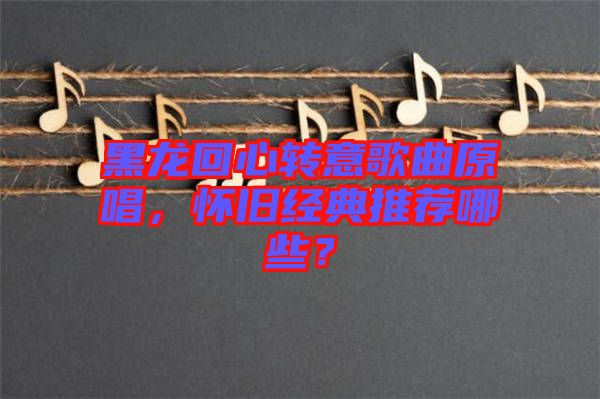 黑龍回心轉(zhuǎn)意歌曲原唱，懷舊經(jīng)典推薦哪些？