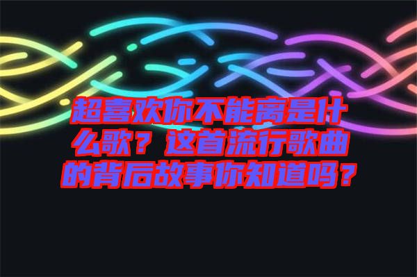 超喜歡你不能離是什么歌？這首流行歌曲的背后故事你知道嗎？