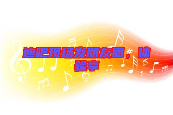 迪吧現場發朋友圈，體驗享