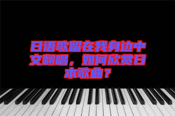 日語歌留在我身邊中文翻唱，如何欣賞日本歌曲？