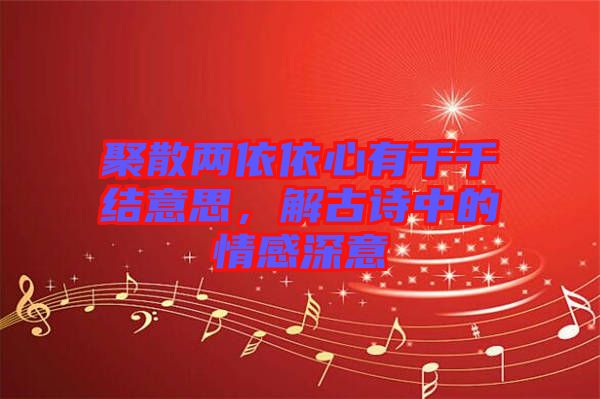 聚散兩依依心有千千結意思，解古詩中的情感深意