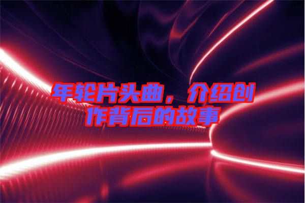 年輪片頭曲，介紹創作背后的故事