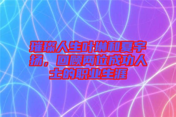 璀璨人生葉琳和夏宇揚，回顧兩位成功人士的職業生涯