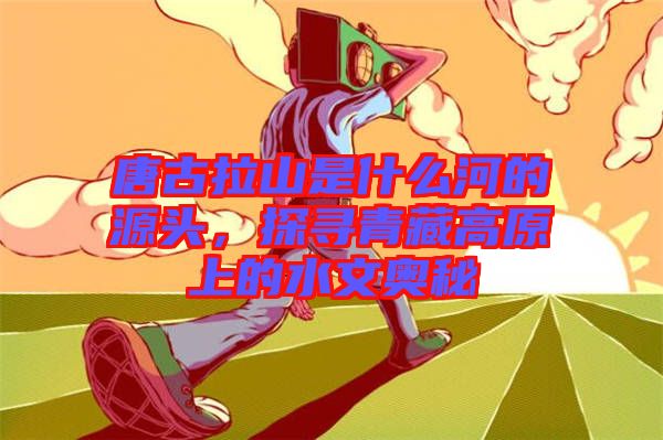 唐古拉山是什么河的源頭，探尋青藏高原上的水文奧秘