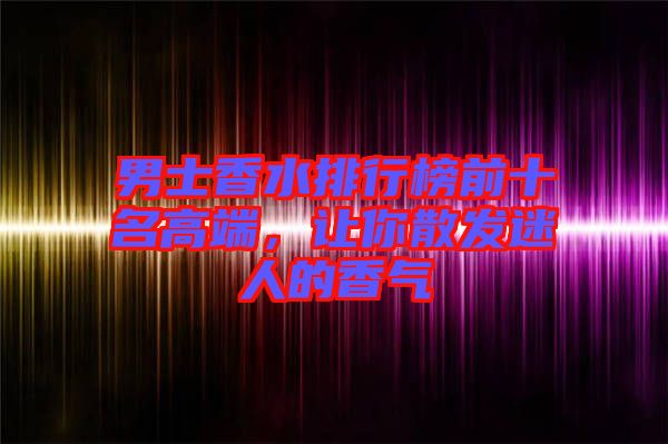 男士香水排行榜前十名高端，讓你散發迷人的香氣