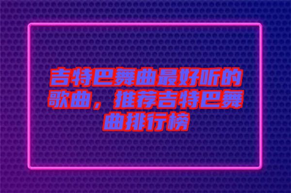 吉特巴舞曲最好聽的歌曲，推薦吉特巴舞曲排行榜