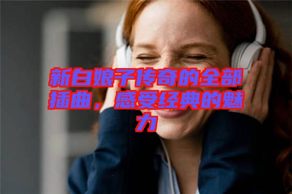 新白娘子傳奇的全部插曲，感受經(jīng)典的魅力