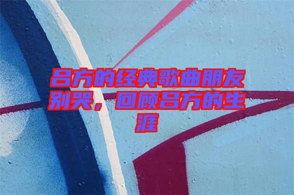 呂方的經(jīng)典歌曲朋友別哭，回顧呂方的生涯