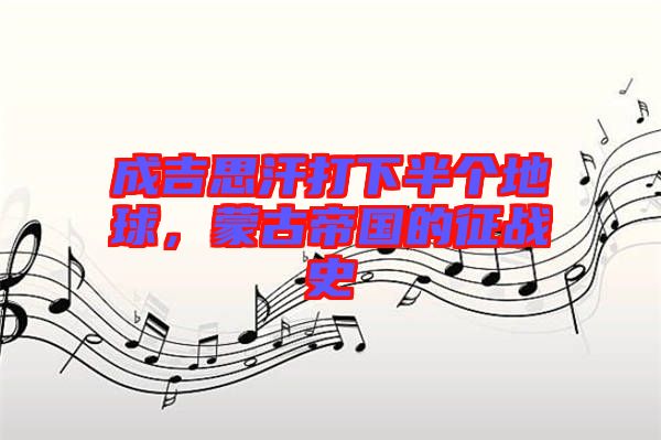 成吉思汗打下半個地球，蒙古帝國的征戰史