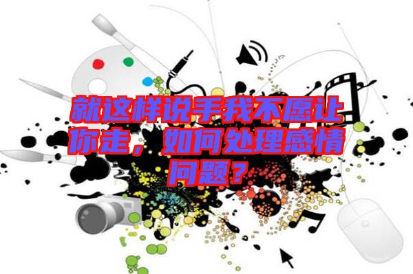 就這樣說手我不愿讓你走，如何處理感情問題？