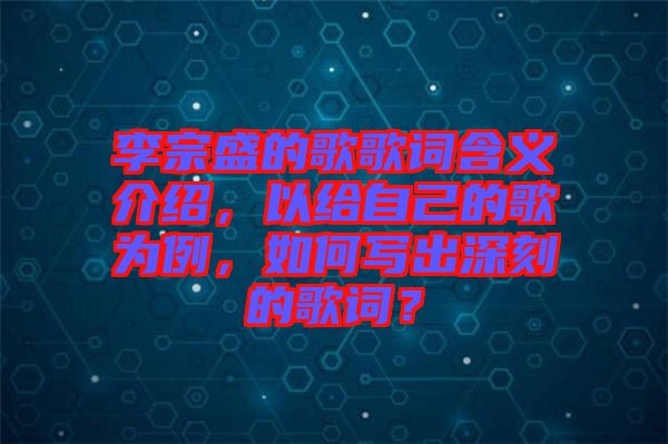 李宗盛的歌歌詞含義介紹，以給自己的歌為例，如何寫出深刻的歌詞？