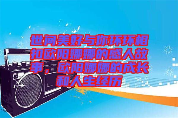 世間美好與你環環相扣歐陽娜娜的感人故事，歐陽娜娜的成長和人生經歷