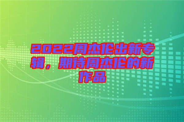 2022周杰倫出新專輯，期待周杰倫的新作品