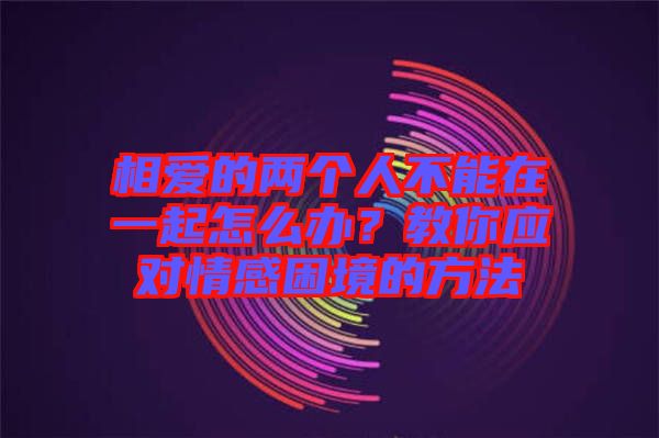 相愛的兩個人不能在一起怎么辦？教你應(yīng)對情感困境的方法