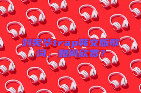 劉憲華trap韓文版歌詞，如何欣賞？