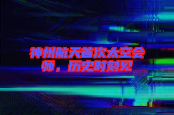神州航天首次太空會師，歷史時刻見